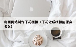 黄冈山西网站制作干花相框（干花做成相框能保存多久）